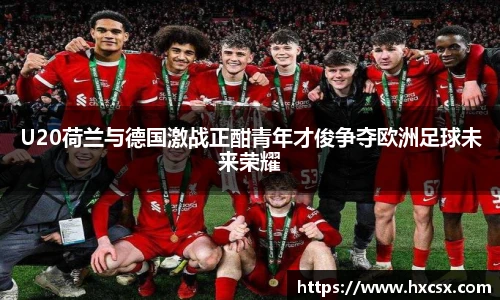 U20荷兰与德国激战正酣青年才俊争夺欧洲足球未来荣耀