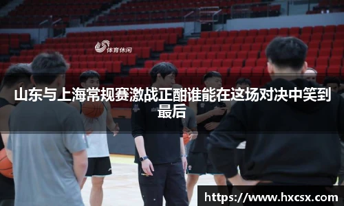 山东与上海常规赛激战正酣谁能在这场对决中笑到最后